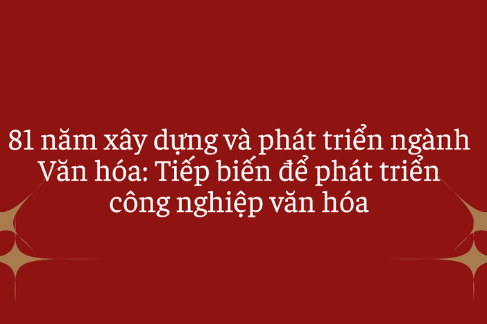81 năm xây dựng và phát triển ngành Văn hóa: Tiếp biến để phát triển công nghiệp văn hóa